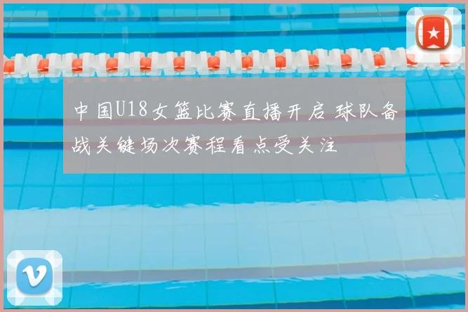 中国U18女篮比赛直播开启 球队备战关键场次赛程看点受关注