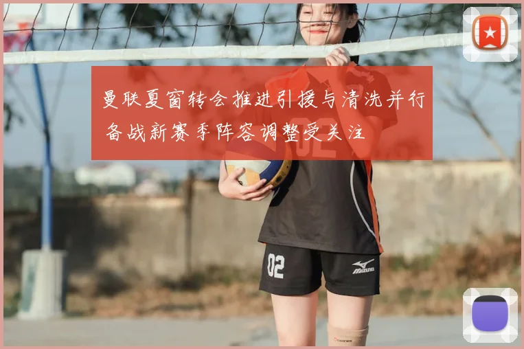 曼联夏窗转会推进引援与清洗并行 备战新赛季阵容调整受关注
