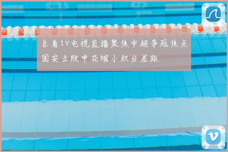 乐看tv电视直播聚焦中超争冠焦点国安击败申花缩小积分差距