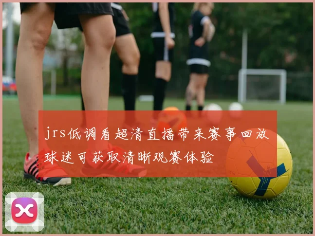jrs低调看超清直播带来赛事回放 球迷可获取清晰观赛体验