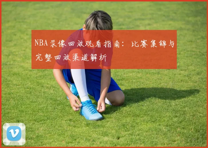 NBA录像回放观看指南：比赛集锦与完整回放渠道解析