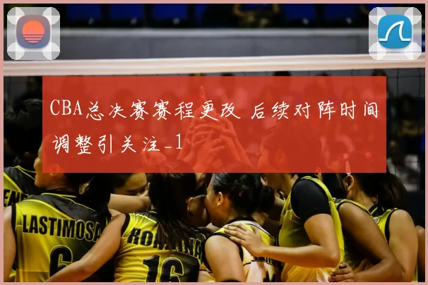 CBA总决赛赛程更改 后续对阵时间调整引关注_1