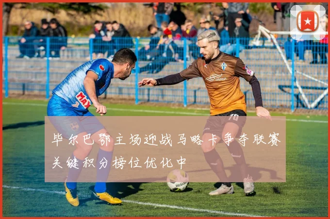 毕尔巴鄂主场迎战马略卡争夺联赛关键积分榜位优化中
