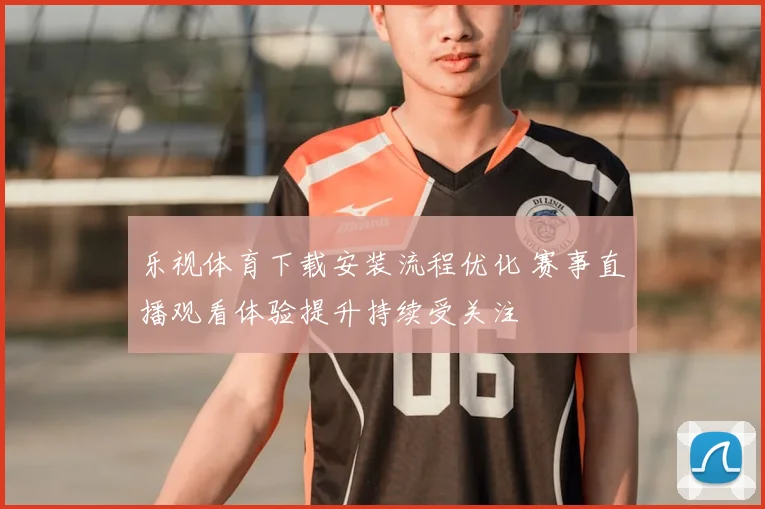 乐视体育下载安装流程优化 赛事直播观看体验提升持续受关注