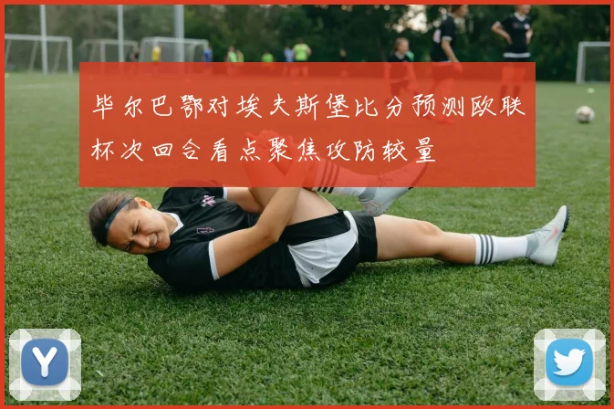 毕尔巴鄂对埃夫斯堡比分预测欧联杯次回合看点聚焦攻防较量