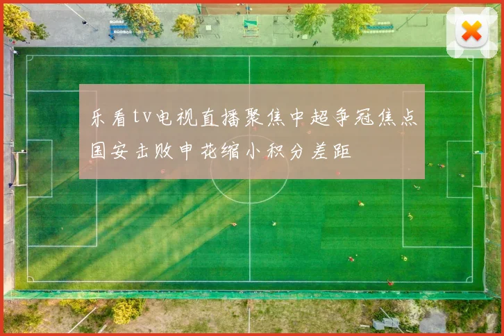 乐看tv电视直播聚焦中超争冠焦点国安击败申花缩小积分差距