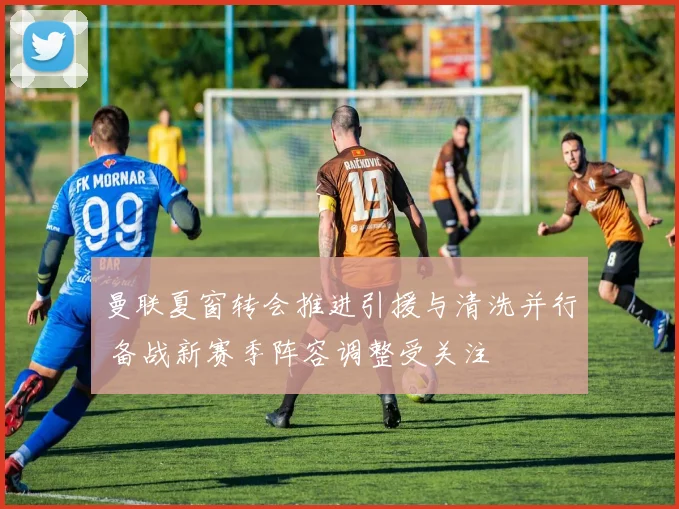 曼联夏窗转会推进引援与清洗并行 备战新赛季阵容调整受关注