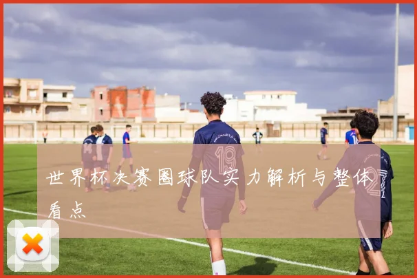 世界杯决赛圈球队实力解析与整体看点