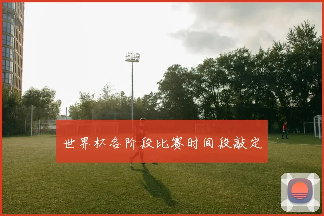 世界杯各阶段比赛时间段敲定