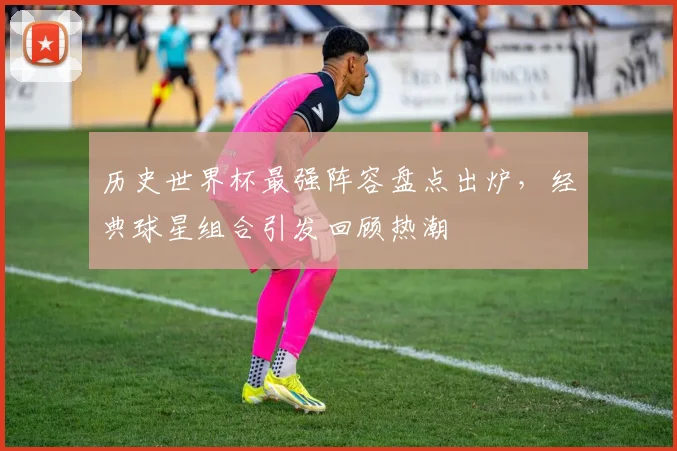 历史世界杯最强阵容盘点出炉，经典球星组合引发回顾热潮