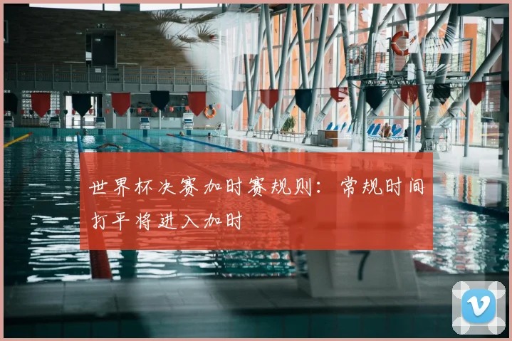 世界杯决赛加时赛规则:常规时间打平将进入加时