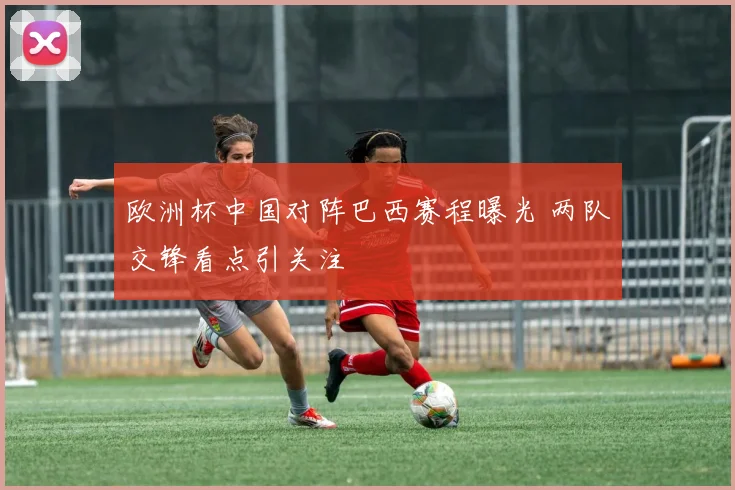 欧洲杯中国对阵巴西赛程曝光 两队交锋看点引关注